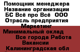 Помощник менеджера › Название организации ­ БС Всё про Всё, ООО › Отрасль предприятия ­ Маркетинг › Минимальный оклад ­ 25 000 - Все города Работа » Вакансии   . Калининградская обл.,Светловский городской округ 